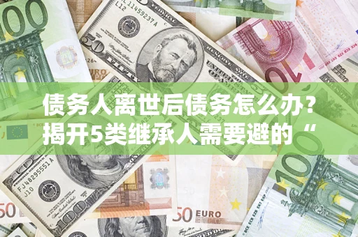 武汉债务人离世后债务怎么办？揭开5类继承人需要避的“坑”