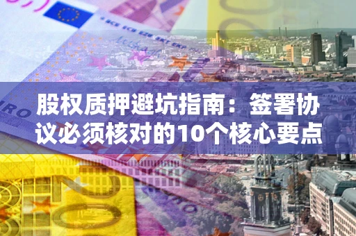武汉股权质押避坑指南:签署协议必须核对的10个核心要点 武汉股权质押避坑指南:签署协议必须核对的10个核心要点