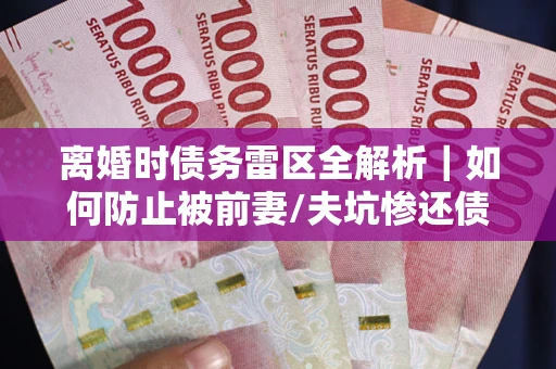 武汉离婚时债务雷区全解析｜如何防止被前妻/夫坑惨还债？